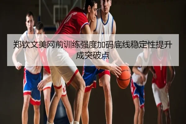 郑钦文美网前训练强度加码底线稳定性提升成突破点
