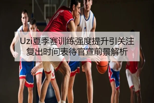 Uzi夏季赛训练强度提升引关注 复出时间表待官宣前景解析