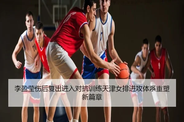李盈莹伤后复出进入对抗训练天津女排进攻体系重塑新篇章