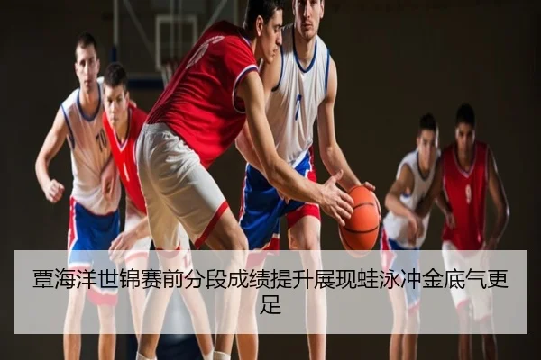 覃海洋世锦赛前分段成绩提升展现蛙泳冲金底气更足