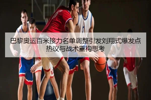 巴黎奥运百米接力名单调整引发刘翔式爆发点热议与战术重构思考