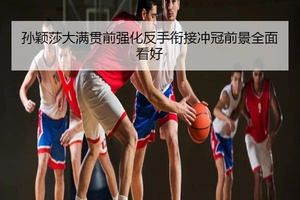 孙颖莎大满贯前强化反手衔接冲冠前景全面看好