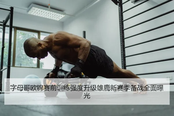 字母哥欧锦赛前训练强度升级雄鹿新赛季备战全面曝光