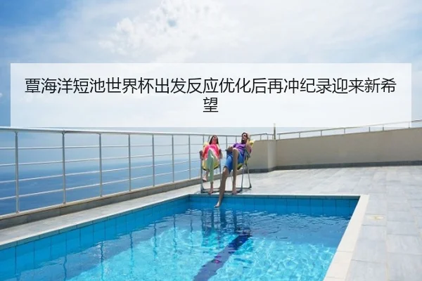 覃海洋短池世界杯出发反应优化后再冲纪录迎来新希望