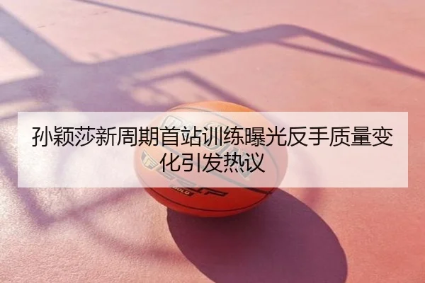孙颖莎新周期首站训练曝光反手质量变化引发热议